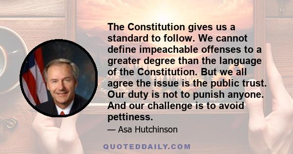 The Constitution gives us a standard to follow. We cannot define impeachable offenses to a greater degree than the language of the Constitution. But we all agree the issue is the public trust. Our duty is not to punish