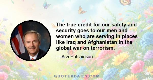 The true credit for our safety and security goes to our men and women who are serving in places like Iraq and Afghanistan in the global war on terrorism.