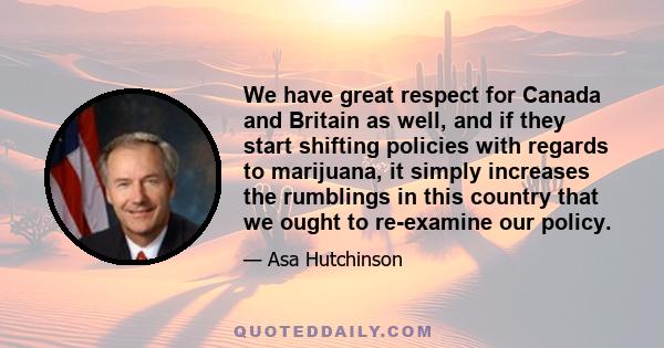 We have great respect for Canada and Britain as well, and if they start shifting policies with regards to marijuana, it simply increases the rumblings in this country that we ought to re-examine our policy.