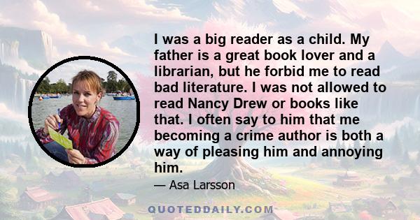 I was a big reader as a child. My father is a great book lover and a librarian, but he forbid me to read bad literature. I was not allowed to read Nancy Drew or books like that. I often say to him that me becoming a