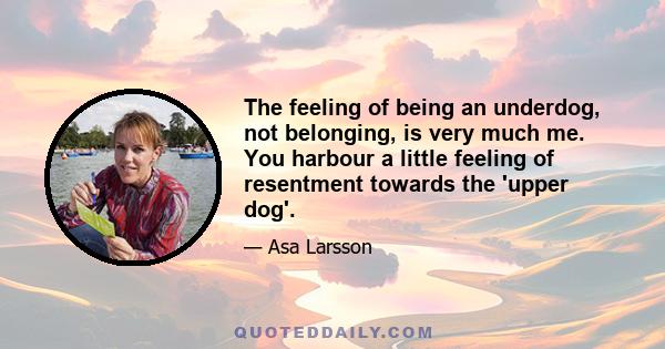 The feeling of being an underdog, not belonging, is very much me. You harbour a little feeling of resentment towards the 'upper dog'.