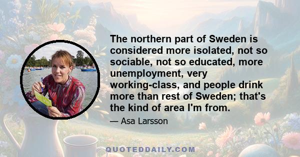 The northern part of Sweden is considered more isolated, not so sociable, not so educated, more unemployment, very working-class, and people drink more than rest of Sweden; that's the kind of area I'm from.