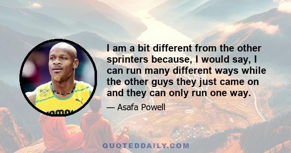 I am a bit different from the other sprinters because, I would say, I can run many different ways while the other guys they just came on and they can only run one way.