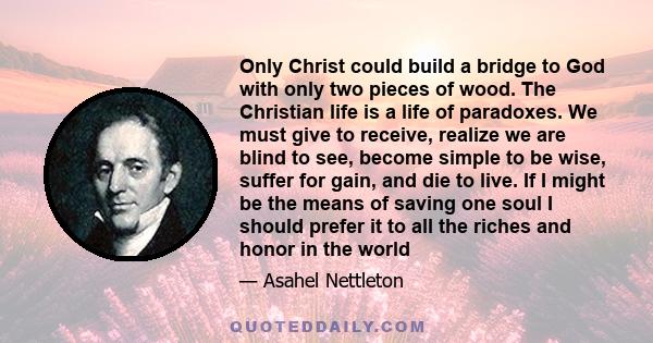 Only Christ could build a bridge to God with only two pieces of wood. The Christian life is a life of paradoxes. We must give to receive, realize we are blind to see, become simple to be wise, suffer for gain, and die