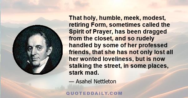 That holy, humble, meek, modest, retiring Form, sometimes called the Spirit of Prayer, has been dragged from the closet, and so rudely handled by some of her professed friends, that she has not only lost all her wonted