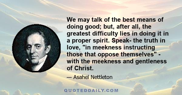 We may talk of the best means of doing good; but, after all, the greatest difficulty lies in doing it in a proper spirit. Speak- the truth in love, in meekness instructing those that oppose themselves - with the