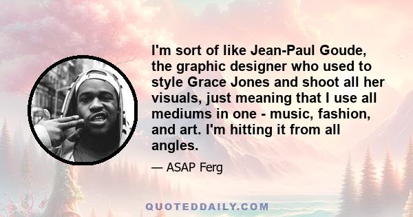 I'm sort of like Jean-Paul Goude, the graphic designer who used to style Grace Jones and shoot all her visuals, just meaning that I use all mediums in one - music, fashion, and art. I'm hitting it from all angles.