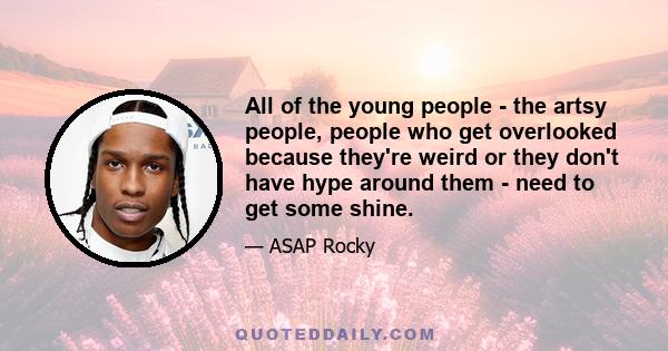 All of the young people - the artsy people, people who get overlooked because they're weird or they don't have hype around them - need to get some shine.