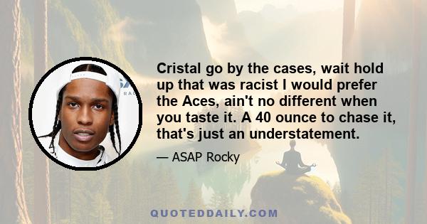 Cristal go by the cases, wait hold up that was racist I would prefer the Aces, ain't no different when you taste it. A 40 ounce to chase it, that's just an understatement.