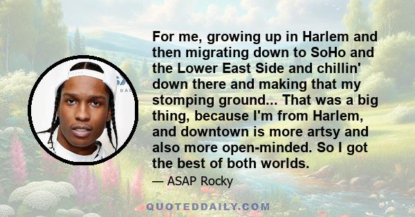 For me, growing up in Harlem and then migrating down to SoHo and the Lower East Side and chillin' down there and making that my stomping ground... That was a big thing, because I'm from Harlem, and downtown is more