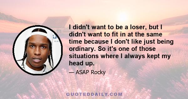 I didn't want to be a loser, but I didn't want to fit in at the same time because I don't like just being ordinary. So it's one of those situations where I always kept my head up.