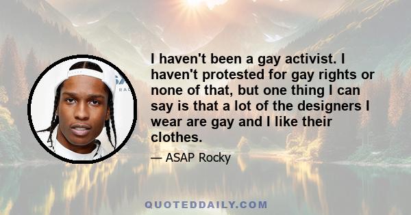 I haven't been a gay activist. I haven't protested for gay rights or none of that, but one thing I can say is that a lot of the designers I wear are gay and I like their clothes.