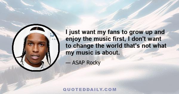 I just want my fans to grow up and enjoy the music first, I don't want to change the world that's not what my music is about.