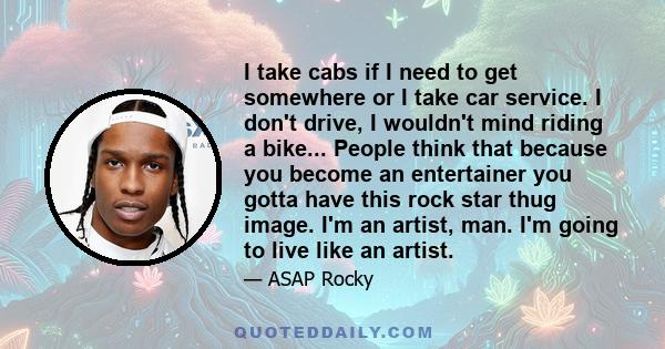 I take cabs if I need to get somewhere or I take car service. I don't drive, I wouldn't mind riding a bike... People think that because you become an entertainer you gotta have this rock star thug image. I'm an artist,