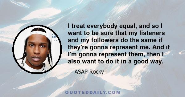 I treat everybody equal, and so I want to be sure that my listeners and my followers do the same if they're gonna represent me. And if I'm gonna represent them, then I also want to do it in a good way.