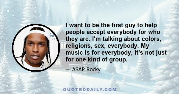 I want to be the first guy to help people accept everybody for who they are. I'm talking about colors, religions, sex, everybody. My music is for everybody, it's not just for one kind of group.