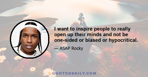 I want to inspire people to really open up their minds and not be one-sided or biased or hypocritical.