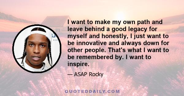 I want to make my own path and leave behind a good legacy for myself and honestly, I just want to be innovative and always down for other people. That's what I want to be remembered by. I want to inspire.