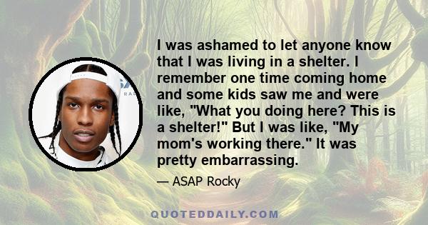 I was ashamed to let anyone know that I was living in a shelter. I remember one time coming home and some kids saw me and were like, What you doing here? This is a shelter! But I was like, My mom's working there. It was 