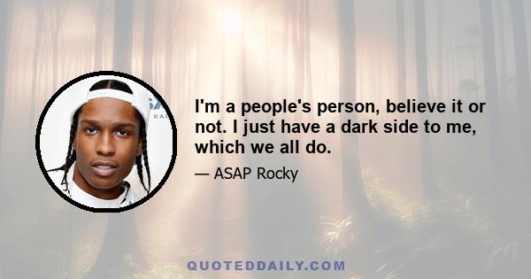 I'm a people's person, believe it or not. I just have a dark side to me, which we all do.