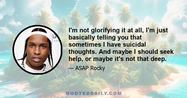 I'm not glorifying it at all, I'm just basically telling you that sometimes I have suicidal thoughts. And maybe I should seek help, or maybe it's not that deep.