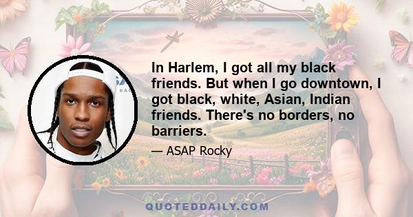 In Harlem, I got all my black friends. But when I go downtown, I got black, white, Asian, Indian friends. There's no borders, no barriers.