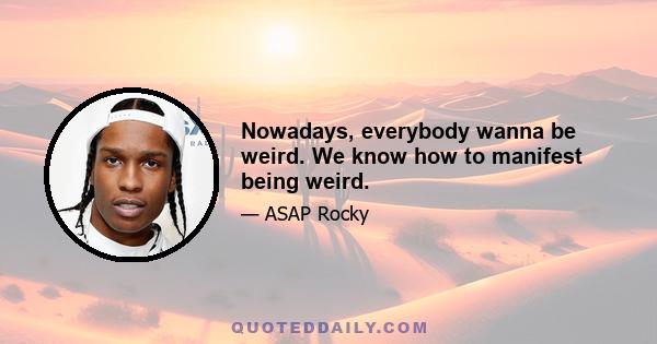 Nowadays, everybody wanna be weird. We know how to manifest being weird.