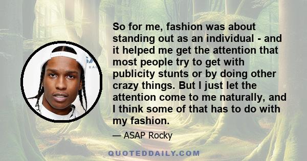 So for me, fashion was about standing out as an individual - and it helped me get the attention that most people try to get with publicity stunts or by doing other crazy things. But I just let the attention come to me