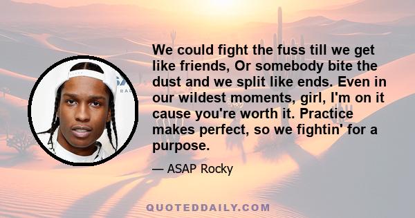 We could fight the fuss till we get like friends, Or somebody bite the dust and we split like ends. Even in our wildest moments, girl, I'm on it cause you're worth it. Practice makes perfect, so we fightin' for a