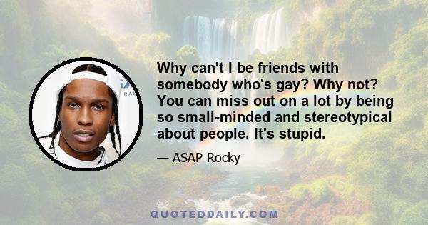 Why can't I be friends with somebody who's gay? Why not? You can miss out on a lot by being so small-minded and stereotypical about people. It's stupid.