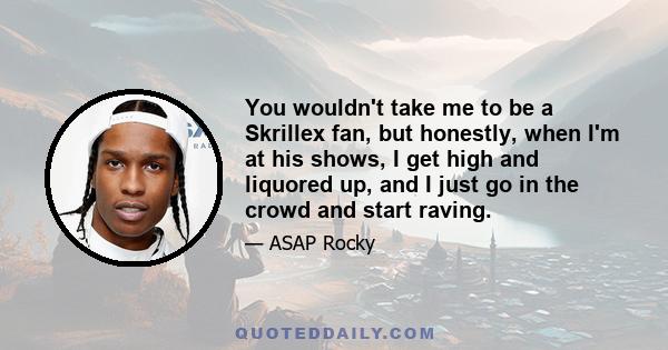 You wouldn't take me to be a Skrillex fan, but honestly, when I'm at his shows, I get high and liquored up, and I just go in the crowd and start raving.