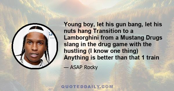 Young boy, let his gun bang, let his nuts hang Transition to a Lamborghini from a Mustang Drugs slang in the drug game with the hustling (I know one thing) Anything is better than that 1 train