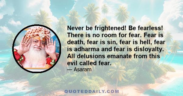 Never be frightened! Be fearless! There is no room for fear. Fear is death, fear is sin, fear is hell, fear is adharma and fear is disloyalty. All delusions emanate from this evil called fear.