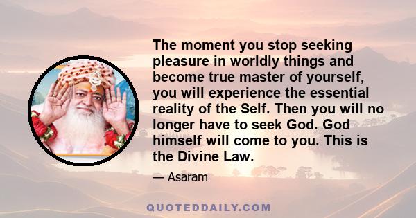 The moment you stop seeking pleasure in worldly things and become true master of yourself, you will experience the essential reality of the Self. Then you will no longer have to seek God. God himself will come to you.