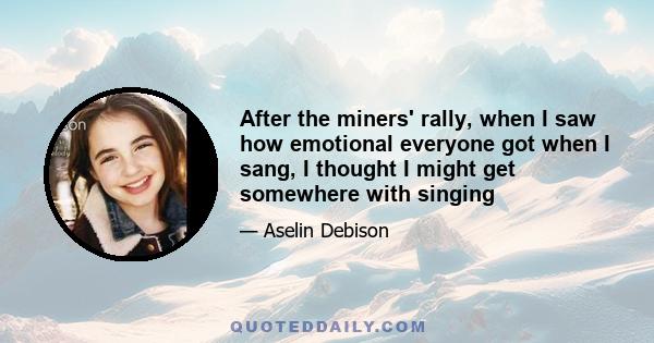 After the miners' rally, when I saw how emotional everyone got when I sang, I thought I might get somewhere with singing