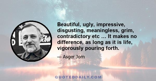 Beautiful, ugly, impressive, disgusting, meaningless, grim, contradictory etc … It makes no difference, as long as it is life, vigorously pouring forth.