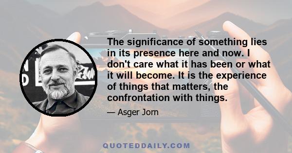 The significance of something lies in its presence here and now. I don't care what it has been or what it will become. It is the experience of things that matters, the confrontation with things.