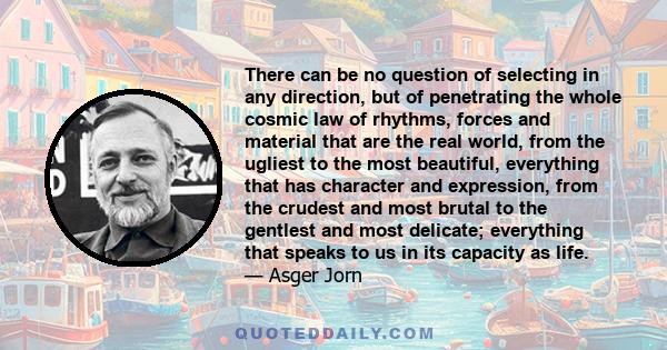 There can be no question of selecting in any direction, but of penetrating the whole cosmic law of rhythms, forces and material that are the real world, from the ugliest to the most beautiful, everything that has