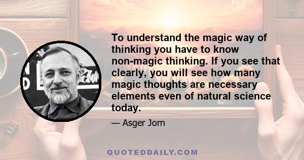 To understand the magic way of thinking you have to know non-magic thinking. If you see that clearly, you will see how many magic thoughts are necessary elements even of natural science today.