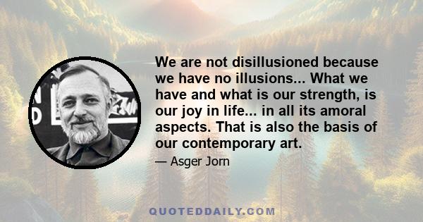 We are not disillusioned because we have no illusions... What we have and what is our strength, is our joy in life... in all its amoral aspects. That is also the basis of our contemporary art.