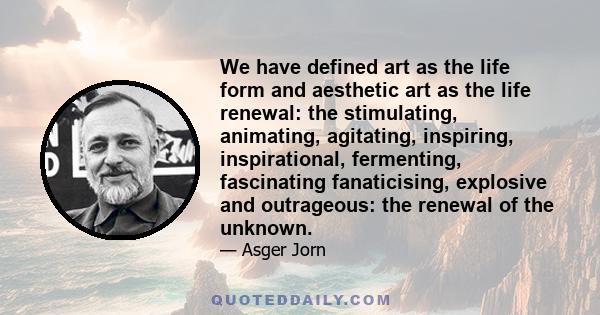 We have defined art as the life form and aesthetic art as the life renewal: the stimulating, animating, agitating, inspiring, inspirational, fermenting, fascinating fanaticising, explosive and outrageous: the renewal of 