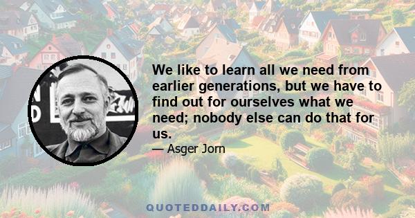 We like to learn all we need from earlier generations, but we have to find out for ourselves what we need; nobody else can do that for us.