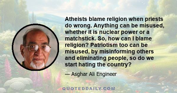 Atheists blame religion when priests do wrong. Anything can be misused, whether it is nuclear power or a matchstick. So, how can I blame religion? Patriotism too can be misused, by misinforming others and eliminating