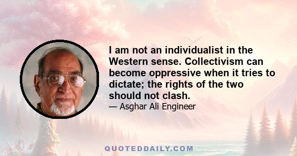 I am not an individualist in the Western sense. Collectivism can become oppressive when it tries to dictate; the rights of the two should not clash.