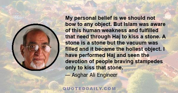 My personal belief is we should not bow to any object. But Islam was aware of this human weakness and fulfilled that need through Haj to kiss a stone. A stone is a stone but the vacuum was filled and it became the