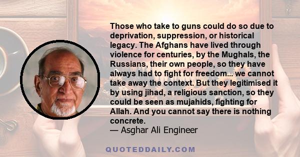 Those who take to guns could do so due to deprivation, suppression, or historical legacy. The Afghans have lived through violence for centuries, by the Mughals, the Russians, their own people, so they have always had to 