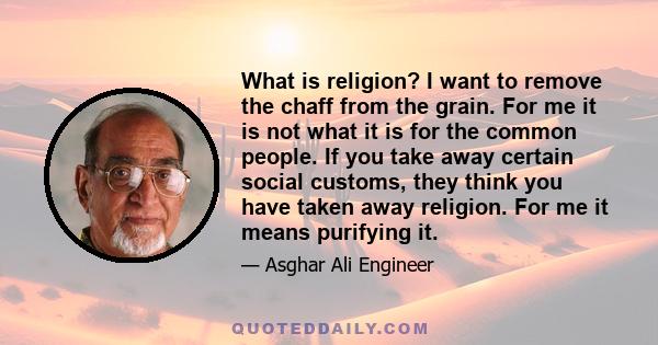 What is religion? I want to remove the chaff from the grain. For me it is not what it is for the common people. If you take away certain social customs, they think you have taken away religion. For me it means purifying 