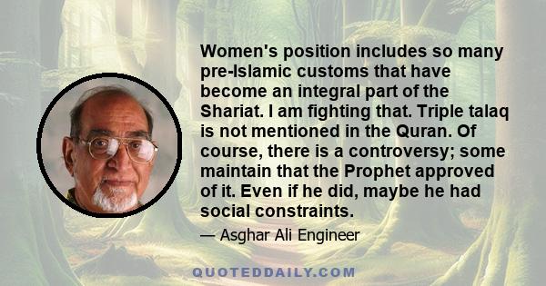 Women's position includes so many pre-Islamic customs that have become an integral part of the Shariat. I am fighting that. Triple talaq is not mentioned in the Quran. Of course, there is a controversy; some maintain