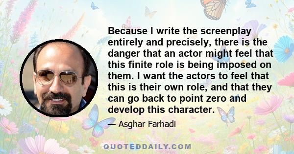 Because I write the screenplay entirely and precisely, there is the danger that an actor might feel that this finite role is being imposed on them. I want the actors to feel that this is their own role, and that they