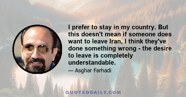 I prefer to stay in my country. But this doesn't mean if someone does want to leave Iran, I think they've done something wrong - the desire to leave is completely understandable.